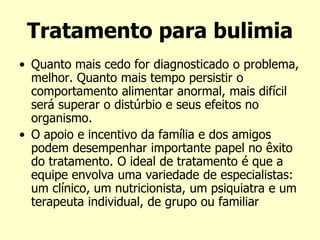 Tratamento para bulimia
• Quanto mais cedo for diagnosticado o problema,
melhor. Quanto mais tempo persistir o
comportamento alimentar anormal, mais difícil
será superar o distúrbio e seus efeitos no
organismo.
• O apoio e incentivo da família e dos amigos
podem desempenhar importante papel no êxito
do tratamento. O ideal de tratamento é que a
equipe envolva uma variedade de especialistas:
um clínico, um nutricionista, um psiquiatra e um
terapeuta individual, de grupo ou familiar
 