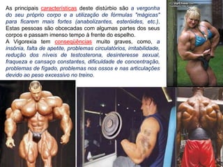 As principais características deste distúrbio são a vergonha
do seu próprio corpo e a utilização de fórmulas "mágicas"
para ficarem mais fortes (anabolizantes, esteróides, etc.).
Estas pessoas são obcecadas com algumas partes dos seus
corpos e passam imenso tempo à frente do espelho.
A Vigorexia tem conseqüências muito graves, como, a
insônia, falta de apetite, problemas circulatórios, irritabilidade,
redução dos níveis de testosterona, desinteresse sexual,
fraqueza e cansaço constantes, dificuldade de concentração,
problemas de fígado, problemas nos ossos e nas articulações
devido ao peso excessivo no treino.
 