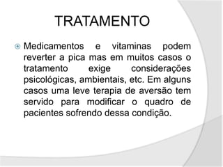 TRATAMENTO
 Medicamentos e vitaminas podem
reverter a pica mas em muitos casos o
tratamento exige considerações
psicológicas, ambientais, etc. Em alguns
casos uma leve terapia de aversão tem
servido para modificar o quadro de
pacientes sofrendo dessa condição.
 