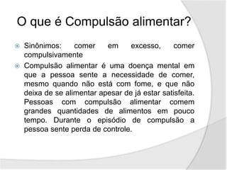 O que é Compulsão alimentar?
 Sinônimos: comer em excesso, comer
compulsivamente
 Compulsão alimentar é uma doença mental em
que a pessoa sente a necessidade de comer,
mesmo quando não está com fome, e que não
deixa de se alimentar apesar de já estar satisfeita.
Pessoas com compulsão alimentar comem
grandes quantidades de alimentos em pouco
tempo. Durante o episódio de compulsão a
pessoa sente perda de controle.
 