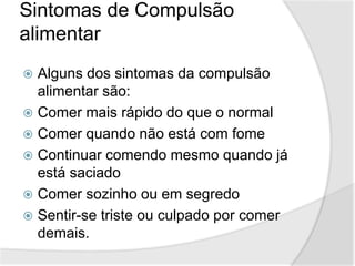 Sintomas de Compulsão
alimentar
 Alguns dos sintomas da compulsão
alimentar são:
 Comer mais rápido do que o normal
 Comer quando não está com fome
 Continuar comendo mesmo quando já
está saciado
 Comer sozinho ou em segredo
 Sentir-se triste ou culpado por comer
demais.
 