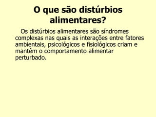 O que são distúrbios
alimentares?
Os distúrbios alimentares são síndromes
complexas nas quais as interações entre fatores
ambientais, psicológicos e fisiológicos criam e
mantêm o comportamento alimentar
perturbado.
 