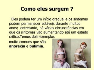 Como eles surgem ?
Eles podem ter um início gradual e os sintomas
podem permanecer estáveis durante muitos
anos; entretanto, há várias circunstâncias em
que os sintomas vão aumentando até um estado
crítico.Temos dois exemplos
muito comuns que são
anorexia e bulimia.
 
