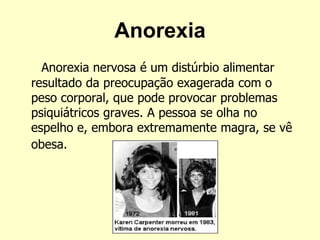 Anorexia
Anorexia nervosa é um distúrbio alimentar
resultado da preocupação exagerada com o
peso corporal, que pode provocar problemas
psiquiátricos graves. A pessoa se olha no
espelho e, embora extremamente magra, se vê
obesa.
 