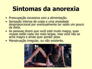 Sintomas da anorexia
• Preocupação excessiva com a alimentação.
• Sensação intensa de culpa e uma ansiedade
desproporcional por eventualmente ter saído um pouco
da dieta.
• As pessoas dizem que você está muito magra, suas
roupas estão cada vez mais largas, mas você não se
acha magra e ainda quer perder peso.
• Menstruação irregular, ou não existente.
 
