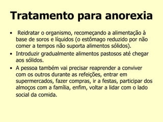 Tratamento para anorexia
• Reidratar o organismo, recomeçando a alimentação à
base de soros e líquidos (o estômago reduzido por não
comer a tempos não suporta alimentos sólidos).
• Introduzir gradualmente alimentos pastosos até chegar
aos sólidos.
• A pessoa também vai precisar reaprender a conviver
com os outros durante as refeições, entrar em
supermercados, fazer compras, ir a festas, participar dos
almoços com a família, enfim, voltar a lidar com o lado
social da comida.
 