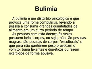Bulimia
A bulimia é um distúrbio psicológico e que
provoca uma fome compulsiva, levando a
pessoa a consumir grandes quantidades de
alimento em um curto período de tempo.
As pessoas com esta doença às vezes
possuem belos corpos, ou seja, não são pessoas
magras, são pessoas de corpos "esculturais" e
que para não ganharem peso provocam o
vômito, toma laxantes e diuréticos ou fazem
exercícios de forma abusiva.
 