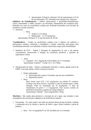 Apresentação: 0,2mg/ml: adicionar 3ml de isoproterenol a 47 ml
                           de soro glicosado a 5%, formando uma solução com 12mcg/ml
Inibidores da Fosfodiesterase – Inibem seletivamente a nucleotídeo-fosfodiesterase
cíclica, aumentando o AMPc vascular e no miocárdio, independente dos receptores beta.
Indicados nos casos de insuficiência cardíaca por disfunção miocárdica com elevação da
resistência vascular sistêmica.
1. Amrinona:
                o Dose:
                           Ataque 3 a 4,5 mg/kg
                           Manutenção – 5 a 15 mg/kg/mim .
        Apresentação: Primacor ® (1 mg/1ml-frasco de 20 ml)

Vasodilatadores – Usados na insuficiência cardíaca com o objetivo de melhorar a
performance cardíaca, reduzindo a impedância à ejeção ventricular (pós-carga), pela
vasodilatação arteriolar e ou reduzindo o retorno venoso (pré-carga), pela venodilatação.

1. Inibidores da ECA – Inibem a formação de angiotensina II, que é um potente
   vasoconstritor, promovendo a redução da resistência periférica e aumento da
   capacitância venosa.

           o   Dose:
                  Captopril – 0,5 a 3mg/kg/dia VO divididos em 2 a 4 tomadas.
               Apresentação: CapotenR: 1 comp=12.5 , 25 e 50mg

2. Nitroprussiato de sódio – Produz vasodilatação arteriolar e venosa, agindo através do
   GMPc. Com ação rápida e efeitos em poucos minutos.

           o Efeitos indesejados:
                     Intoxicação pelo cianeto e tiocianato, que são seus metabólitos.
                     Hipotensão arterial.
           o Dose:
                Dose inicial entre 0,25 e 0,5 mcg/kg/min em infusão IV contínua.
                Começar com doses baixas e aumentar a cada 20 minutos para o efeito
                desejado. Pode ser aumentada até 10 mcg/kg/min. A dose de
                manutenção em geral é < 2 mcg/kg/min. Usar acessos centrais de
                preferência 9consulte o capítulo de Choque Séptico)
                Apresentação: NiprideR : fraco-ampola(2ml)= 50mg

Diuréticos : São usados para promover a excreção de sal e água, cuja retenção é uma
conseqüência dos mecanismos adaptativos da insuficiência cardíaca.

1. Furosemida – É o mais usado e tem ação nas porções distais da alça de Henle, inibindo
   a reabsorção ativa de cloretos e passiva de sódio e água. Ocorre também a perda de
   potássio.

           o Dose – 0,5 a 4 mg/kg/dia IV ou VO, divididos em 2 a 4 tomadas.
 