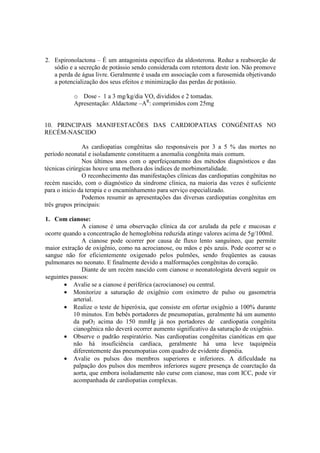 2. Espironolactona – É um antagonista específico da aldosterona. Reduz a reabsorção de
   sódio e a secreção de potássio sendo considerada com retentora deste íon. Não promove
   a perda de água livre. Geralmente é usada em associação com a furosemida objetivando
   a potencialização dos seus efeitos e minimização das perdas de potássio.

           o Dose - 1 a 3 mg/kg/dia VO, divididos e 2 tomadas.
           Apresentação: Aldactone –AR: comprimidos com 25mg


10. PRINCIPAIS MANIFESTACÕES DAS CARDIOPATIAS CONGÊNITAS NO
RECÉM-NASCIDO

               As cardiopatias congênitas são responsáveis por 3 a 5 % das mortes no
período neonatal e isoladamente constituem a anomalia congênita mais comum.
               Nos últimos anos com o aperfeiçoamento dos métodos diagnósticos e das
técnicas cirúrgicas houve uma melhora dos índices de morbimortalidade.
               O reconhecimento das manifestações clínicas das cardiopatias congênitas no
recém nascido, com o diagnóstico da síndrome clínica, na maioria das vezes é suficiente
para o inicio da terapia e o encaminhamento para serviço especializado.
               Podemos resumir as apresentações das diversas cardiopatias congênitas em
três grupos principais:

1. Com cianose:
               A cianose é uma observação clínica da cor azulada da pele e mucosas e
ocorre quando a concentração de hemoglobina reduzida atinge valores acima de 5g/100ml.
               A cianose pode ocorrer por causa de fluxo lento sanguíneo, que permite
maior extração de oxigênio, como na acrocianose, ou mãos e pés azuis. Pode ocorrer se o
sangue não for eficientemente oxigenado pelos pulmões, sendo freqüentes as causas
pulmonares no neonato. E finalmente devido a malformações congênitas do coração.
               Diante de um recém nascido com cianose o neonatologista deverá seguir os
seguintes passos:
       • Avalie se a cianose é periférica (acrocianose) ou central.
       • Monitorize a saturação de oxigênio com oxímetro de pulso ou gasometria
           arterial.
       • Realize o teste de hiperóxia, que consiste em ofertar oxigênio a 100% durante
           10 minutos. Em bebês portadores de pneumopatias, geralmente há um aumento
           da paO2 acima do 150 mmHg já nos portadores de cardiopatia congênita
           cianogênica não deverá ocorrer aumento significativo da saturação de oxigênio.
       • Observe o padrão respiratório. Nas cardiopatias congênitas cianóticas em que
           não há insuficiência cardíaca, geralmente há uma leve taquipnéia
           diferentemente das pneumopatias com quadro de evidente dispnéia.
       • Avalie os pulsos dos membros superiores e inferiores. A dificuldade na
           palpação dos pulsos dos membros inferiores sugere presença de coarctação da
           aorta, que embora isoladamente não curse com cianose, mas com ICC, pode vir
           acompanhada de cardiopatias complexas.
 