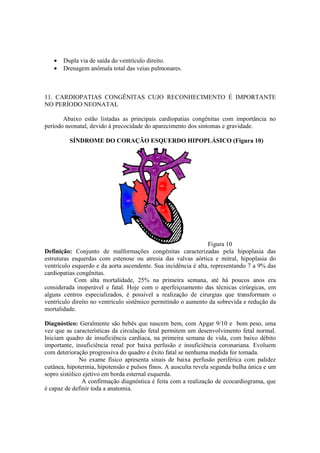 •   Dupla via de saída do ventrículo direito.
   •   Drenagem anômala total das veias pulmonares.



11. CARDIOPATIAS CONGÊNITAS CUJO RECONHECIMENTO É IMPORTANTE
NO PERÍODO NEONATAL

       Abaixo estão listadas as principais cardiopatias congênitas com importância no
período neonatal, devido à precocidade do aparecimento dos sintomas e gravidade.

         SÍNDROME DO CORAÇÃO ESQUERDO HIPOPLÁSICO (Figura 10)




                                                                 Figura 10
Definição: Conjunto de malformações congênitas caracterizadas pela hipoplasia das
estruturas esquerdas com estenose ou atresia das valvas aórtica e mitral, hipoplasia do
ventrículo esquerdo e da aorta ascendente. Sua incidência é alta, representando 7 a 9% das
cardiopatias congênitas.
            Com alta mortalidade, 25% na primeira semana, até há poucos anos era
considerada inoperável e fatal. Hoje com o aperfeiçoamento das técnicas cirúrgicas, em
alguns centros especializados, é possível a realização de cirurgias que transformam o
ventrículo direito no ventrículo sistêmico permitindo o aumento da sobrevida e redução da
mortalidade.

Diagnóstico: Geralmente são bebês que nascem bem, com Apgar 9/10 e bom peso, uma
vez que as características da circulação fetal permitem um desenvolvimento fetal normal.
Iniciam quadro de insuficiência cardíaca, na primeira semana de vida, com baixo débito
importante, insuficiência renal por baixa perfusão e insuficiência coronariana. Evoluem
com deterioração progressiva do quadro e êxito fatal se nenhuma medida for tomada.
              No exame físico apresenta sinais de baixa perfusão periférica com palidez
cutânea, hipotermia, hipotensão e pulsos finos. A ausculta revela segunda bulha única e um
sopro sistólico ejetivo em borda esternal esquerda.
               A confirmação diagnóstica é feita com a realização de ecocardiograma, que
é capaz de definir toda a anatomia.
 