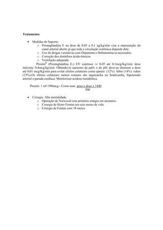 Tratamento:

   •     Medidas de Suporte:
             o Prostaglandina E na dose de 0,05 a 0,1 ug/kg/min visa a manutenção do
                canal arterial aberto já que toda a circulação sistêmica depende dele.
             o Uso de drogas vasoativas com Dopamina e Dobutamina se necessário.
             o Correção dos distúrbios ácido-básicos.
             o Ventilação adequada
            ProstinR (Prostaglandina E1) EV contínua ⇒ 0,05 até 0,1mcg/Kg/min; dose
máxima: 0,4mcg/kg/min. Obtendo-se aumento da paO2 e do pH, deve-se diminuir a dose
até 0,01 mcg/Kg/min para evitar efeitos colaterais como apnéia (12%) febre (14%) rubor
(15%).Os efeitos colaterais menos comuns são taquicardia ou bradicardia, hipotensão
arterial e parada cardíaca. Monitorizar acidose metabólica.

       Prostin: 1 ml=500mcg - Como usar: peso x dose x 1440
                                               500

   •    Cirurgia: Alta mortalidade.
           o Operação de Norwood com primeiro estágio em neonatos.
           o Cirurgia de Hemi-Fontan aos seis meses de vida.
           o Cirurgia de Fontan com 18 meses.
 