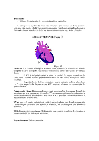 Tratamento:
   • Clínico: Prostaglandina E e correção da acidose metabólica

     • Cirúrgico: O objetivo do tratamento cirúrgico é proporcionar um fluxo pulmonar
suficiente para manter o bebê vivo sem prostaglandina, visando uma correção definitiva no
futuro. Geralmente a confecção de derivação sistêmico-pulmonar tipo Blalock-Tausing.


                       ATRESIA TRICÚSPIDE (Figura 17)




                                                  Figura 17
Definição: é a terceira cardiopatia cianótica mais freqüente, e consiste na agenesia
completa da valva tricúspide, e ausência de comunicação entre o átrio direito e ventrículo
direito.
             A CIA é obrigatória, pois é a única via possível do sangue proveniente das
veias cavas e quando restritiva produz uma dilatação do átrio direito e congestão venosa
sistêmica.
             Dependendo dos defeitos associados a atresia tricúspide pode ser classificada
em 3 tipos, dependendo da presença de CIV, estenose pulmonar ou transposição das
grandes artérias.

Apresentação clínica: Há um grande espectro de apresentações, dependendo dos defeitos
associados, ou seja, na presença de grande CIV sem estenose pulmonar haverá quadro de
insuficiência cardíaca predominante. Nos casos de CIV pequena e estenose pulmonar, o
predomínio será da hipoxemia.

RX de tórax: O quadro radiológico é variável, dependendo do tipo de defeito associado.
Desde corações pequenos com hipofluxo pulmonar, até cardiomegalia com hiperfluxo
pulmonar.

ECG: Característico com eixo do QRS desviado para esquerda e ausência de potenciais de
ventrículo direito nas derivações precordiais.


Ecocardiograma: Define a anatomia
 