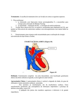 Tratamento: A escolha do tratamento deve ser levado em conta os seguintes aspectos:

1- Fluxo pulmonar:
        1. se diminuído com hipoxemia iniciar prostanglandina E e encaminhar para
           cirurgia para colocação de Blalock-Tausing.
        2. se aumentado – tratamento da ICC e cerclagem da artéria pulmonar.
2-      Avaliar fluxo através da CIA; se restritivo, encaminhar para ampliação da CIA, que
poderá ser feita através de cateterismo cardíaco com atrioseptostomia com cateter balão ou
cirurgia.

3-     Posteriormente estas crianças serão encaminhadas para a realização de cirurgia
univentricular do tipo Glenn e Fontan.


                     COARCTAÇÃO DA AORTA (Figura 18)



                                                            COARTAÇÃO




                                                             Figura 18

Definição: Estreitamento congênito da aorta descendente, com localização geralmente
abaixo da artéria subclávia esquerda, ou da região do canal arterial.

Apresentação Clínica: A apresentação clínica é variável e depende da idade, do grau de
obstrução e outras anomalias cardíacas associadas.
             Nos neonatos as manifestações são de insuficiência cardíaca. Estas
manifestações geralmente são conseqüência de obstruções importantes e presença de
defeitos associados, como CIV.
             A palpação dos pulsos dos membros superiores e inferiores é de grande
importância.
 