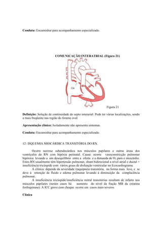 Conduta: Encaminhar para acompanhamento especializado.




                         COMUNICAÇÃO INTERATRIAL (Figura 21)




                                                                  Figura 21

Definição: Solução de continuidade do septo interarial. Pode ter várias localizações, sendo
a mais freqüente nas região do forame oval.

Apresentação clínica: Isoladamente não apresenta sintomas.

Conduta: Encaminhar para acompanhamento especializado.


12- ISQUEMIA MIOCÁRDICA TRANSITÓRIA DO RN.

        Ocorre necrose subendocárdica nos músculos papilares e outras áreas dos
ventrículos do RN com hipóxia perinatal. Causa: ocorre vasoconstricção pulmonar
hipóxica levando a um desequilíbrio entre a oferta e a demanda de O2 para o miocárdio.
Estes RN usualmente têm hipertensão pulmonar, shunt bidirecional a nível atrial e ductal +
insuficiência tricúspide com vários graus de disfunção ventricular no Ecocardiograma.
        A clínica: depende da severidade (taquipnéia transitória, na forma mais leve, e se
deve à retenção de fluido e edema pulmonar levando à diminuição da complacência
pulmonar.
        A insuficiência tricúspide/insuficiência mitral transitórias resultam de infarto nos
músculos papilares (nestes casos há        aumento do nível da fração MB da creatina
fosfoquinase). A ICC grave com choque ocorre em casos mais severos.

Clínica
 