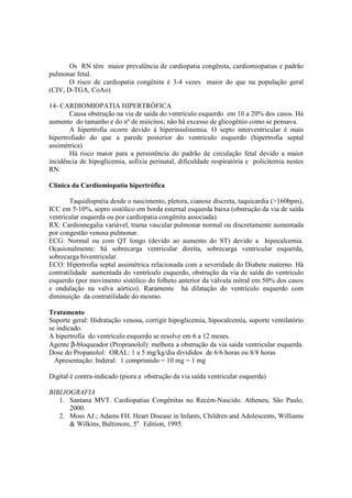 Os RN têm maior prevalência de cardiopatia congênita, cardiomiopatias e padrão
pulmonar fetal.
       O risco de cardiopatia congênita é 3-4 vezes maior do que na população geral
(CIV, D-TGA, CoAo)

14- CARDIOMIOPATIA HIPERTRÓFICA
        Causa obstrução na via de saída do ventrículo esquerdo em 10 a 20% dos casos. Há
aumento do tamanho e do nº de miócitos; não há excesso de glicogênio como se pensava.
        A hipertrofia ocorre devido à hiperinsulinemia. O septo interventricular é mais
hipertrofiado do que a parede posterior do ventrículo esquerdo (hipertrofia septal
assimétrica)
        Há risco maior para a persistência do padrão de circulação fetal devido a maior
incidência de hipoglicemia, asfixia perinatal, dificuldade respiratória e policitemia nestes
RN.

Clínica da Cardiomiopatia hipertrófica

        Taquidispnéia desde o nascimento, pletora, cianose discreta, taquicardia (>160bpm),
ICC em 5-10%, sopro sistólico em borda esternal esquerda baixa (obstrução da via de saída
ventricular esquerda ou por cardiopatia congênita associada).
RX: Cardiomegalia variável, trama vascular pulmonar normal ou discretamente aumentada
por congestão venosa pulmonar.
ECG: Normal ou com QT longo (devido ao aumento do ST) devido a hipocalcemia.
Ocasionalmente: há sobrecarga ventricular direita, sobrecarga ventricular esquerda,
sobrecarga biventricular.
ECO: Hipertrofia septal assimétrica relacionada com a severidade do Diabete materno. Há
contratilidade aumentada do ventrículo esquerdo, obstrução da via de saída do ventrículo
esquerdo (por movimento sistólico do folheto anterior da válvula mitral em 50% dos casos
e ondulação na valva aórtico). Raramente há dilatação do ventrículo esquerdo com
diminuição da contratilidade do mesmo.

Tratamento
Suporte geral: Hidratação venosa, corrigir hipoglicemia, hipocalcemia, suporte ventilatório
se indicado.
A hipertrofia do ventrículo esquerdo se resolve em 6 a 12 meses.
Agente β-bloqueador (Propranolol): melhora a obstrução da via saída ventricular esquerda.
Dose do Propanolol: ORAL: 1 a 5 mg/kg/dia divididos de 6/6 horas ou 8/8 horas
  Apresentação: Inderal: 1 comprimido = 10 mg = 1 mg

Digital é contra-indicado (piora a obstrução da via saída ventricular esquerda)

BIBLIOGRAFIA
   1. Santana MVT. Cardiopatias Congênitas no Recém-Nascido. Atheneu, São Paulo,
      2000.
   2. Moss AJ.; Adams FH. Heart Disease in Infants, Children and Adolescents, Williams
      & Wilkins, Baltimore, 5a Edition, 1995.
 