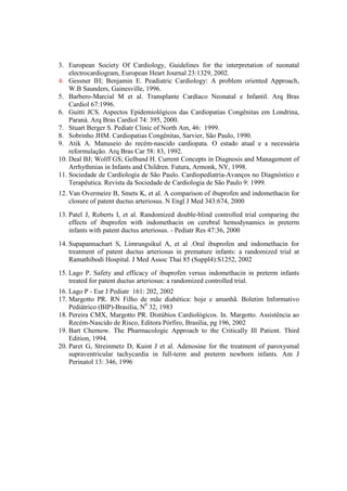 3. European Society Of Cardiology, Guidelines for the interpretation of neonatal
    electrocardiogram, European Heart Journal 23:1329, 2002.
4. Gessner IH; Benjamin E. Peadiatric Cardiology: A problem oriented Approach,
    W.B Saunders, Gainesville, 1996.
5. Barbero-Marcial M et al. Transplante Cardíaco Neonatal e Infantil. Arq Bras
    Cardiol 67:1996.
6. Guitti JCS. Aspectos Epidemiológicos das Cardiopatias Congênitas em Londrina,
    Paraná. Arq Bras Cardiol 74: 395, 2000.
7. Stuart Berger S. Pediatr Clinic of North Am, 46: 1999.
8. Sobrinho JHM. Cardiopatias Congênitas, Sarvier, São Paulo, 1990.
9. Atik A. Manuseio do recém-nascido cardiopata. O estado atual e a necessária
    reformulação. Arq Bras Car 58: 83, 1992.
10. Deal BJ; Wolff GS; Gelband H. Current Concepts in Diagnosis and Management of
    Arrhythmias in Infants and Children. Futura, Armonk, NY, 1998.
11. Sociedade de Cardiologia de São Paulo. Cardiopediatria-Avanços no Diagnóstico e
    Terapêutica. Revista da Sociedade de Cardiologia de São Paulo 9: 1999.
12. Van Overmeire B, Smets K, et al. A comparison of ibuprofen and indomethacin for
    closure of patent ductus arteriosus. N Engl J Med 343:674, 2000
13. Patel J, Roberts I, et al. Randomized double-blind controlled trial comparing the
    effects of ibuprofen with indomethacin on cerebral hemodynamics in preterm
    infants with patent ductus arteriosus. - Pediatr Res 47:36, 2000
14. Supapannachart S, Limrungsikul A, et al .Oral ibuprofen and indomethacin for
    treatment of patent ductus arteriosus in premature infants: a randomized trial at
    Ramathibodi Hospital. J Med Assoc Thai 85 (Suppl4):S1252, 2002
15. Lago P. Safety and efficacy of ibuprofen versus indomethacin in preterm infants
    treated for patent ductus arteriosus: a randomized controlled trial.
16. Lago P - Eur J Pediatr 161: 202, 2002
17. Margotto PR. RN Filho de mãe diabética: hoje e amanhã. Boletim Informativo
    Pediátrico (BIP)-Brasília, N0 32, 1983
18. Pereira CMX, Margotto PR. Distúbios Cardiológicos. In. Margotto. Assistência ao
    Recém-Nascido de Risco, Editora Pórfiro, Brasília, pg 196, 2002
19. Bart Chernow. The Pharmacologic Approach to the Critically Ill Patient. Third
    Edition, 1994.
20. Paret G, Streinmetz D, Kuint J et al. Adenosine for the treatment of paroxysmal
    supraventricular tachycardia in full-term and preterm newborn infants. Am J
    Perinatol 13: 346, 1996
 
