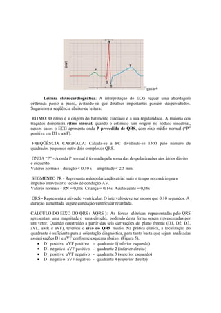 Figura 4

      Leitura eletrocardiográfica: A interpretação do ECG requer uma abordagem
ordenada passo a passo, evitando-se que detalhes importantes passem despercebidos.
Sugerimos a seqüência abaixo de leitura:

 RITMO: O ritmo é a origem do batimento cardíaco e a sua regularidade. A maioria dos
traçados demonstra ritmo sinusal, quando o estímulo tem origem no nódulo sinoatrial,
nesses casos o ECG apresenta onda P precedida de QRS, com eixo médio normal (“P”
positiva em D1 e aVF).

 FREQÜÊNCIA CARDÍACA: Calcula-se a FC dividindo-se 1500 pelo número de
quadrados pequenos entre dois complexos QRS.

 ONDA “P” - A onda P normal é formada pela soma das despolarizacões dos átrios direito
e esquerdo.
Valores normais - duração < 0,10 s amplitude < 2,5 mm.

 SEGMENTO PR - Representa a despolarização atrial mais o tempo necessário pra o
impulso atravessar o tecido de condução AV.
Valores normais - RN = 0,11s Criança = 0,14s Adolescente = 0,16s

QRS - Representa a ativação ventricular. O intervalo deve ser menor que 0,10 segundos. A
duração aumentada sugere condução ventricular retardada.

CÁLCULO DO EIXO DO QRS ( ÂQRS ): As forças elétricas representadas pelo QRS
apresentam uma magnitude e uma direção, podendo desta forma serem representadas por
um vetor. Quando construído a partir das seis derivações do plano frontal (D1, D2, D3,
aVL, aVR e aVF), teremos o eixo do QRS médio. Na prática clínica, a localização do
quadrante é suficiente para a orientação diagnóstica, para tanto basta que sejam analisadas
as derivações D1 e aVF conforme esquema abaixo: (Figura 5).
    • D1 positivo aVF positivo - quadrante 1(inferior esquerdo)
    • D1 negativo aVF positivo - quadrante 2 (inferior direito)
    • D1 positivo aVF negativo - quadrante 3 (superior esquerdo)
    • D1 negativo aVF negativo - quadrante 4 (superior direito)
 