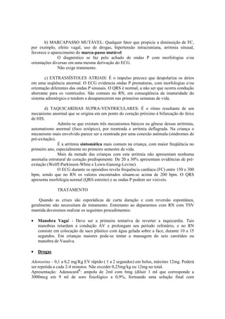 b) MARCAPASSO MUTÁVEL: Qualquer fator que propicie a diminuição de FC,
por exemplo, efeito vagal, uso de drogas, hipertensão intracraniana, arritmia sinusal,
favorece o aparecimento do marca-passo mutável.
               O diagnóstico se faz pelo achado de ondas P com morfologias e/ou
orientações diversas em uma mesma derivação do ECG.
               Não exige tratamento.

       c) EXTRASSÍSTOLES ATRIAIS: É o impulso precoce que despolariza os átrios
em uma seqüência anormal. O ECG evidencia ondas P prematuras, com morfologias e/ou
orientação diferentes das ondas P sinusais. O QRS é normal, a não ser que ocorra condução
aberrante para os ventrículos. São comuns no RN, em conseqüência da imaturidade do
sistema adrenérgico e tendem a desaparecerem nas primeiras semanas de vida.

       d) TAQUICARDIAS SUPRA-VENTRICULARES: É o ritmo resultante de um
mecanismo anormal que se origina em um ponto do coração próximo à bifurcação do feixe
de HIS.
               Admite-se que existam três mecanismos básicos na gênese dessas arritmias,
automatismo anormal (foco ectópico), por reentrada e arritmia deflagrada. Na criança o
mecanismo mais envolvido parece ser a reentrada por uma conexão anômala (síndromes de
pré-exitação).
               É a arritmia sintomática mais comum na criança, com maior freqüência no
primeiro ano, especialmente no primeiro semestre de vida.
               Mais da metade das crianças com esta arritmia não apresentam nenhuma
anomalia estrutural do coração predisponente. De 20 a 30% apresentam evidências de pré-
exitação (Wolff-Parkinson-White e Lown-Ganong-Levine).
               O ECG durante os episódios revela frequência cardíaca (FC) entre 150 e 300
bpm, sendo que no RN os valores encontrados situam-se acima de 200 bpm. O QRS
apresenta morfologia normal (QRS estreito) e as ondas P podem ser visíveis.

              TRATAMENTO

    Quando as crises são esporádicas de curta duração e com reversão espontânea,
geralmente não necessitam de tratamento. Entretanto ao depararmos com RN com TSV
mantida deveremos realizar os seguintes procedimentos:

•   Manobra Vagal - Deve ser a primeira tentativa de reverter a taquicardia. Tais
    manobras retardam a condução AV e prolongam seu período refratário, e no RN
    consiste em colocação de saco plástico com água gelada sobre a face, durante 10 a 15
    segundos. Em crianças maiores pode-se tentar a massagem do seio carotídeo ou
    manobra de Vasalva.

•   Drogas

Adenosina – 0,1 a 0,2 mg/Kg EV rápido ( 1 a 2 segundos) em bolus, máximo 12mg. Poderá
ser repetida a cada 2-4 minutos. Não exceder 0,25mg/kg ou 12mg no total.
Apresentação: AdenocardR: ampola de 2ml com 6mg (diluir 1 ml que corresponde a
3000mcg em 9 ml de soro fisiológico a 0,9%, formando uma solução final com
 