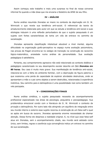 Assim começou este trabalho e mais uma surpresa no final de nossa conversa
informal foi quando a mãe disse que me enviaria o Relatório da APAE de seu filho.

                                    IV – ANÁLISE

   Numa análise resumida Jhonatas se insere no contexto da deprivação em D. W.
Winnicott o que revela sua tendência anti-social. O referencial da teoria do
amadurecimento elaborada pelo autor em que se estuda a tendência anti-social e suas
etiologias induzem à uma reflexão perturbadora de que o sujeito pesquisado é um
sujeito com fortes características de toma um viés de entrave no caminho da
socialização.

   Jhonatas apresenta classificação intelectual educável a nível mental, alguma
dificuldade na organização grafo-perceptiva no espaço numa avaliação psicomotora,
nas provas de Piaget encontra-se no estágio de transição na construção do raciocínio
lógico-matemático,     ansiedade   numa   análise   de   personalidade.   Sua   avaliação
pedagógica é satisfatória.

   Portanto, seu comportamento agressivo não está relacionado ao contexto didático e
pedagógico caracterizado no seu desempenho escolar descrito em 3.1 Jhonatas em
80 horas. Seu caso é muito mais grave: Sua manifestação de tendência anti-social,
relaciona-se com a falha do ambiente familiar, com a deprivação da figura paterna o
que ocasionou uma perda de capacidade de explorar atividades destrutivas, onde se
apresentam a mãe e o pai como objetos a serem destruídos, relacionadas à experiência
instintiva. Seu caminho para à delinqüência é uma possibilidade real como também um
viés psicopata.

                             V – CONSIDERAÇÕES FINAIS

   Numa análise sintética, o sujeito pesquisado necessita de acompanhamento
profissional especializado nas áreas da psicologia, psiquiatria e psicopedagogia. Sua
problemática emocional condiz com a literatura de D. W. Winnicott o contexto da
privação e delinqüência. Por outro lado não atingindo um equilíbrio de integração entre
seu mundo interno e externo esse sujeito recorreu à construção de um falso-self o qual
se apóia em busca de socorro. Jhonatas apresenta enorme necessidade de chamar
atenção. Dessa forma ele despreza a realidade original. E, no nível que esse falso-self
atua em Jhonatas, sem o acompanhamento citado, seu mundo será adotado como
único, sem limites, regras e coerência cuja convergência indica um entrave no caminho
de sua socialização.
 