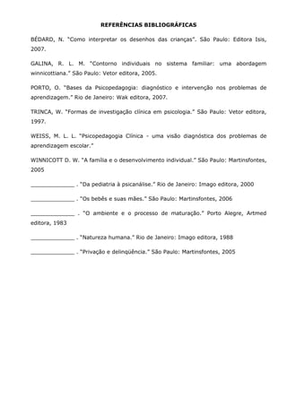 REFERÊNCIAS BIBLIOGRÁFICAS

BÉDARD, N. “Como interpretar os desenhos das crianças”. São Paulo: Editora Isis,
2007.

GALINA, R. L. M. “Contorno individuais no sistema familiar: uma abordagem
winnicottiana.” São Paulo: Vetor editora, 2005.

PORTO, O. “Bases da Psicopedagogia: diagnóstico e intervenção nos problemas de
aprendizagem.” Rio de Janeiro: Wak editora, 2007.

TRINCA, W. “Formas de investigação clínica em psicologia.” São Paulo: Vetor editora,
1997.

WEISS, M. L. L. “Psicopedagogia Clínica - uma visão diagnóstica dos problemas de
aprendizagem escolar.”

WINNICOTT D. W. “A família e o desenvolvimento individual.” São Paulo: Martinsfontes,
2005

_____________ . “Da pediatria à psicanálise.” Rio de Janeiro: Imago editora, 2000

_____________ . “Os bebês e suas mães.” São Paulo: Martinsfontes, 2006

_____________ . “O ambiente e o processo de maturação.” Porto Alegre, Artmed
editora, 1983

_____________ . “Natureza humana.” Rio de Janeiro: Imago editora, 1988

_____________ . “Privação e delinqüência.” São Paulo: Martinsfontes, 2005
 
