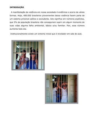 INTRODUÇÃO

 A manifestação da violência em nossa sociedade é endêmica e ocorre da várias
formas. Hoje, 400.000 brasileiros provenientes dessa violência fazem parte de
um sistema prisional caótico e excludente. Isto significa em números explícitos,
que 2% da população brasileira não conseguiram suprir em algum momento de
suas vidas alguma falha ambiental, básico e/ou familiar. Pior, esse número
aumenta todo dia.

Institucionalmente existe um sintoma inicial que é revelador em sala de aula.
 