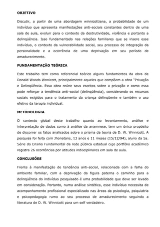OBJETIVO

Discutir, a partir de uma abordagem winnicottiana, a probabilidade de um
indivíduo que apresenta manifestações anti-sociais constantes dentro de uma
sala de aula, evoluir para o contexto da destrutividade, violência e portanto a
delinqüência. Isso fundamentado nas relações familiares que se insere esse
indivíduo, o contexto da vulnerabilidade social, seu processo de integração da
personalidade    e   a   ocorrência   de    uma   deprivação   em   seu   período    de
amadurecimento.

FUNDAMENTAÇÃO TEÓRICA

Este trabalho tem como referencial teórico alguns fundamentos da obra de
Donald Woods Wnnicott, principalmente aqueles que compõem a obra “Privação
e Delinqüência. Essa obra reúne seus escritos sobre a privação e como essa
pode reforçar a tendência anti-social (delinqüência), considerando os recursos
sociais exigidos para o tratamento da criança delinqüente e também o uso
efetivo da terapia individual.

METODOLOGIA

O   contexto    global   deste   trabalho   quanto   ao   levantamento,    análise    e
interpretação de dados como à análise da anamnese, tem um único propósito
de discorrer os fatos analisados sobre o prisma da teoria de D. W. Winnicott. A
pesquisa foi feita com Jhonatans, 13 anos e 11 meses (15/12/94), aluno da 5a.
Série do Ensino Fundamental da rede pública estadual cujo portfólio acadêmico
registra 26 ocorrências por atitudes indisciplinares em sala de aula.

CONCLUSÕES

Frente à manifestação de tendência anti-social, relacionada com a falha do
ambiente familiar, com a deprivação da figura paterna o caminho para a
delinqüência do indivíduo pesquisado é uma probabilidade que deve ser levado
em consideração. Portanto, numa análise sintética, esse indivíduo necessita de
acompanhamento profissional especializado nas áreas da psicologia, psiquiatria
e psicopedagogia rumo ao seu processo de amadurecimento seguindo a
literatura de D. W. Winnicott para um self verdadeiro.
 