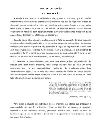 CONTEXTUALIZAÇÃO

                                    I – INTRODUÇÃO

   A escola é um reflexo da realidade social, portanto, um lugar que é possível
dimensionar a intensidade da desestruturação familiar nos dias de hoje pelos índices de
desenvolvimento escolar, da evasão, da repetência entre outros fatores em que a culpa
recai sobre o Estado e sobre a (De) gestão da Unidade Escolar. Essas famílias
vivenciam um horizonte sem desenvolvimento e progresso produzindo filhos com baixa
auto-estima, depressivos, intolerantes e agressivos.

   Quando esses filhos chegam à adolescência a falta de controle de seus impulsos
primitivos não educados poderá incorrer em sérios problemas psicossociais. Sem regras
impostas pela educação primária não aprendem a seguir as regras sociais e nem lidar
com suas frustrações e perdas. Como defesa usam a agressividade como padrão de
comportamento. E, a escola pela sua incompetência administrativa não é para ele um
referencial para sua vida de crescimento, de harmonia, de socialização.

   O referencial de desenvolvimento emocional para a criança é sua própria família. Se
houver uma falha nesse ambiente, essa criança buscará fora de casa um outro
referencial   que   lhe   de   sustentabilidade   ambiental   de   amadurecimento.       Essa
sustentabilidade poderá vir de seus tios, avós, amigos da família. A criança privada
desses ambientes poderá obter, ainda, na escola o que lhe faltou no próprio lar. Esse
fato não acontece com a criança anti-social.

                                            A criança anti-social está simplesmente olhando
                                            um pouco mais longe, recorrendo à sociedade em
                                            vez de recorrer a família ou à escola para lhe
                                            fornecer a estabilidade de que necessita a fim de
                                            transpor os primeiros e essenciais estágios de seu
                                            crescimento emocional.

                                                                   (Winnicott, 2005, pg. 130)



   Para piorar a situação dos indivíduos que se inserem nos fatores que produzem a
agressividade no padrão anti-social como os instintos agressivos, a bagagem
hereditária e seu ambiente familiar, pesquisas revelam que crianças oriundas de
famílias de padrão sócio-econômico baixo são mais agressivas e mais propensas de se
tornarem delinqüentes.
 