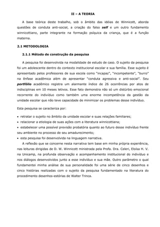 II – A TEORIA

   A base teórica deste trabalho, sob o âmbito das idéias de Winnicott, aborda
questões de conduta anti-social, a criação do falso self e um outro fundamento
winnicottiano, parte integrante na formação psíquica da criança, que é a função
materna.

2.1 METODOLOGIA

   2.1.1 Método de construção da pesquisa

   A pesquisa foi desenvolvida na modalidade de estudo de caso. O sujeito da pesquisa
foi um adolescente dentro do contexto institucional escolar e sua família. Esse sujeito é
apresentado pelos professores de sua escola como “incapaz”, “incompetente”, “burro”
na ênfase acadêmica além de apresentar “conduta agressiva e anti-social”. Seu
portfólio acadêmico registra um alarmante índice de 26 ocorrências por atos de
indisciplinas em 10 meses letivos. Esse fato demonstra não só um distúrbio emocional
recorrente do indivíduo como também uma enorme incompetência da gestão da
unidade escolar que não teve capacidade de minimizar os problemas desse indivíduo.

Esta pesquisa se caracteriza por:

  retratar o sujeito no âmbito da unidade escolar e suas relações familiares;
  relacionar a etiologia de suas ações com a literatura winnicottiana;
  estabelecer uma possível previsão probatória quanto ao futuro desse indivíduo frente
seu ambiente no processo de seu amadurecimento;
  esta pesquisa foi desenvolvida na linguagem narrativa.
   A reflexão que se concerne nesta narrativa tem base em minha própria experiência,
nas leituras dirigidas de D. W. Winnicott ministrada pela Profa. Dra. Celeri, Eloísa H. V.
na Unicamp, na profunda observação e acompanhamento institucional do indivíduo e
nos diálogos desenvolvidos junto a esse indivíduo e sua mãe. Outro parâmetro o qual
fundamentei minha análise de sua personalidade foi uma série de cinco desenhos e
cinco histórias realizadas com o sujeito da pesquisa fundamentado na literatura do
procedimento desenhos-estórias de Walter Trinca.
 