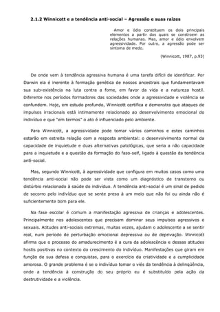 2.1.2 Winnicott e a tendência anti-social – Agressão e suas raízes

                                            Amor e ódio constituem os dois principais
                                          elementos a partir dos quais se constroem as
                                          relações humanas. Mas, amor e ódio envolvem
                                          agressividade. Por outro, a agressão pode ser
                                          sintoma de medo.

                                                                  (Winnicott, 1987, p.93)




   De onde vem à tendência agressiva humana é uma tarefa difícil de identificar. Por
Darwin ela é inerente à formação genética de nossos ancestrais que fundamentavam
sua sub-existência na luta contra a fome, em favor da vida e a natureza hostil.
Diferente nos períodos formadores das sociedades onde a agressividade e violência se
confundem. Hoje, em estudo profundo, Winnicott certifica e demonstra que ataques de
impulsos irracionais está intimamente relacionado ao desenvolvimento emocional do
indivíduo e que “em termos” o ato é influenciado pelo ambiente.

   Para Winnicott, a agressividade pode tomar vários caminhos e estes caminhos
estarão em estreita relação com a resposta ambiental: o desenvolvimento normal da
capacidade de inquietude e duas alternativas patológicas, que seria a não capacidade
para a inquietude e a questão da formação do faso-self, ligado à questão da tendência
anti-social.

   Mas, segundo Winnicott, à agressividade que configura em muitos casos como uma
tendência anti-social não pode ser vista como um diagnóstico de transtorno ou
distúrbio relacionado à saúde do indivíduo. A tendência anti-social é um sinal de pedido
de socorro pelo indivíduo que se sente preso à um meio que não foi ou ainda não é
suficientemente bom para ele.

   Na fase escolar é comum a manifestação agressiva de crianças e adolescentes.
Principalmente nos adolescentes que precisam dominar seus impulsos agressivos e
sexuais. Atitudes anti-sociais extremas, muitas vezes, ajudam o adolescente a se sentir
real, num período de perturbação emocional depressiva ou de deprivação. Winnicott
afirma que o processo do amadurecimento é a cura da adolescência e dessas atitudes
hostis positivas no contexto do crescimento do indivíduo. Manifestações que giram em
função de sua defesa e conquistas, para o exercício da criatividade e a cumplicidade
amorosa. O grande problema é se o indivíduo tomar o viés da tendência à delinqüência,
onde a tendência à construção do seu próprio eu é substituído pela ação da
destrutividade e a violência.
 