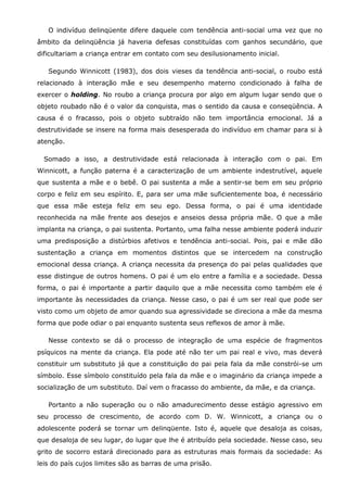 O indivíduo delinqüente difere daquele com tendência anti-social uma vez que no
âmbito da delinqüência já haveria defesas constituídas com ganhos secundário, que
dificultariam a criança entrar em contato com seu desilusionamento inicial.

   Segundo Winnicott (1983), dos dois vieses da tendência anti-social, o roubo está
relacionado à interação mãe e seu desempenho materno condicionado à falha de
exercer o holding. No roubo a criança procura por algo em algum lugar sendo que o
objeto roubado não é o valor da conquista, mas o sentido da causa e conseqüência. A
causa é o fracasso, pois o objeto subtraído não tem importância emocional. Já a
destrutividade se insere na forma mais desesperada do indivíduo em chamar para si à
atenção.

  Somado a isso, a destrutividade está relacionada à interação com o pai. Em
Winnicott, a função paterna é a caracterização de um ambiente indestrutível, aquele
que sustenta a mãe e o bebê. O pai sustenta a mãe a sentir-se bem em seu próprio
corpo e feliz em seu espírito. E, para ser uma mãe suficientemente boa, é necessário
que essa mãe esteja feliz em seu ego. Dessa forma, o pai é uma identidade
reconhecida na mãe frente aos desejos e anseios dessa própria mãe. O que a mãe
implanta na criança, o pai sustenta. Portanto, uma falha nesse ambiente poderá induzir
uma predisposição a distúrbios afetivos e tendência anti-social. Pois, pai e mãe dão
sustentação a criança em momentos distintos que se intercedem na construção
emocional dessa criança. A criança necessita da presença do pai pelas qualidades que
esse distingue de outros homens. O pai é um elo entre a família e a sociedade. Dessa
forma, o pai é importante a partir daquilo que a mãe necessita como também ele é
importante às necessidades da criança. Nesse caso, o pai é um ser real que pode ser
visto como um objeto de amor quando sua agressividade se direciona a mãe da mesma
forma que pode odiar o pai enquanto sustenta seus reflexos de amor à mãe.

   Nesse contexto se dá o processo de integração de uma espécie de fragmentos
psíquicos na mente da criança. Ela pode até não ter um pai real e vivo, mas deverá
constituir um substituto já que a constituição do pai pela fala da mãe constrói-se um
símbolo. Esse símbolo constituído pela fala da mãe e o imaginário da criança impede a
socialização de um substituto. Daí vem o fracasso do ambiente, da mãe, e da criança.

   Portanto a não superação ou o não amadurecimento desse estágio agressivo em
seu processo de crescimento, de acordo com D. W. Winnicott, a criança ou o
adolescente poderá se tornar um delinqüente. Isto é, aquele que desaloja as coisas,
que desaloja de seu lugar, do lugar que lhe é atribuído pela sociedade. Nesse caso, seu
grito de socorro estará direcionado para as estruturas mais formais da sociedade: As
leis do país cujos limites são as barras de uma prisão.
 