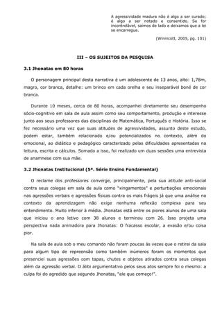A agressividade madura não é algo a ser curado;
                                          é algo a ser notado e consentido. Se for
                                          incontrolável, saímos de lado e deixamos que a lei
                                          se encarregue.

                                                                 (Winnicott, 2005, pg. 101)




                         III – OS SUJEITOS DA PESQUISA

3.1 Jhonatas em 80 horas

   O personagem principal desta narrativa é um adolescente de 13 anos, alto: 1,78m,
magro, cor branca, detalhe: um brinco em cada orelha e seu inseparável boné de cor
branca.

   Durante 10 meses, cerca de 80 horas, acompanhei diretamente seu desempenho
sócio-cognitivo em sala de aula assim como seu comportamento, produção e interesse
junto aos seus professores das disciplinas de Matemática, Português e História. Isso se
fez necessário uma vez que suas atitudes de agressividades, assunto deste estudo,
podem estar, também relacionado e/ou potencializados no contexto, além do
emocional, ao didático e pedagógico caracterizado pelas dificuldades apresentadas na
leitura, escrita e cálculos. Somado a isso, foi realizado um duas sessões uma entrevista
de anamnese com sua mãe.

3.2 Jhonatas Institucional (5ª. Série Ensino Fundamental)

   O reclame dos professores converge, principalmente, pela sua atitude anti-social
contra seus colegas em sala de aula como “xingamentos” e perturbações emocionais
nas agressões verbais e agressões físicas contra os mais frágeis já que uma análise no
contexto   da   aprendizagem   não   exige   nenhuma     reflexão   complexa     para   seu
entendimento. Muito inferior à média. Jhonatas está entre os piores alunos de uma sala
que iniciou o ano letivo com 38 alunos e terminou com 26. Isso projeta uma
perspectiva nada animadora para Jhonatas: O fracasso escolar, a evasão e/ou coisa
pior.

   Na sala de aula sob o meu comando não foram poucas às vezes que o retirei da sala
para algum tipo de repreensão como também inúmeros foram os momentos que
presenciei suas agressões com tapas, chutes e objetos atirados contra seus colegas
além da agressão verbal. O álibi argumentativo pelos seus atos sempre foi o mesmo: a
culpa foi do agredido que segundo Jhonatas, “ele que começo!”.
 