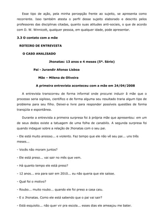 Esse tipo de ação, pela minha percepção frente ao sujeito, se apresenta como
recorrente. Isso também atesta o perfil desse sujeito elaborado e descrito pelos
professores das disciplinas citadas, quanto suas atitudes anti-sociais, o que de acordo
com D. W. Winnicott, qualquer pessoa, em qualquer idade, pode apresentar.

3.3 O contato com a mãe

 ROTEIRO DE ENTREVISTA

   O CASO ANALISADO

                       Jhonatas: 13 anos e 4 meses (5ª. Série)

           Pai - Jurandir Afonso Lisboa

              Mãe – Milena de Oliveira

             A primeira entrevista aconteceu com a mãe em 24/04/2008

   A entrevista transcorreu de forma informal onde procurei induzir â mãe que o
processo seria sigiloso, científico e de forma alguma seu resultado traria algum tipo de
problema para seu filho. Deixei-a livre para responder possíveis questões de forma
tranqüila e espontânea.

   Durante a entrevista a primeira surpresa foi à própria mãe que apresentou: em um
de seus dedos existe a tatuagem de uma folha de canabilis. A segunda surpresa foi
quando indaguei sobre a relação de Jhonatas com o seu pai.

- Ele está muito ansioso... e violento. Faz tempo que ele não vê seu pai... uns três
meses...

- Vocês não moram juntos?

- Ele está preso... vai sair no mês que vem.

- Há quanto tempo ele está preso?

- 12 anos... era para sair em 2010... eu não queria que ele saísse.

- Qual foi o motivo?

- Roubo... muito roubo... quando ele foi preso a casa caiu.

- E o Jhonatas. Como ele está sabendo que o pai vai sair?

- Está esquisito... não quer vir pra escola... esses dias ele ameaçou me bater.
 