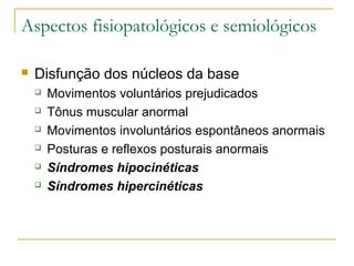 Aspectos fisiopatológicos e semiológicos 
 Disfunção dos núcleos da base 
 Movimentos voluntários prejudicados 
 Tônus muscular anormal 
 Movimentos involuntários espontâneos anormais 
 Posturas e reflexos posturais anormais 
 Síndromes hipocinéticas 
 Síndromes hipercinéticas 
 
