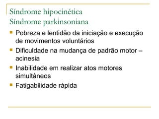 Síndrome hipocinética 
Síndrome parkinsoniana 
 Pobreza e lentidão da iniciação e execução 
de movimentos voluntários 
 Dificuldade na mudança de padrão motor – 
acinesia 
 Inabilidade em realizar atos motores 
simultâneos 
 Fatigabilidade rápida 
 