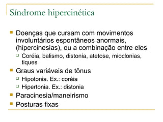 Síndrome hipercinética 
 Doenças que cursam com movimentos 
involuntários espontâneos anormais, 
(hipercinesias), ou a combinação entre eles 
 Coréia, balismo, distonia, atetose, mioclonias, 
tiques 
 Graus variáveis de tônus 
 Hipotonia. Ex.: coréia 
 Hipertonia. Ex.: distonia 
 Paracinesia/maneirismo 
 Posturas fixas 
 