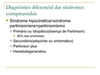 Diagnóstico diferencial das síndromes 
extrapiramidais 
 Síndrome hipocinética=síndrome 
parkinsoniana=parkinsonismo 
 Primário ou idiopático(doença de Parkinson) 
 80% das síndromes 
 Secundário(adquirido ou sintomático) 
 Parkinson plus 
 Heredodegenerativo 
 