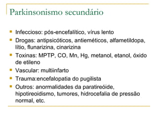 Parkinsonismo secundário 
 Infeccioso: pós-encefalítico, vírus lento 
 Drogas: antipsicóticos, antieméticos, alfametildopa, 
lítio, flunarizina, cinarizina 
 Toxinas: MPTP, CO, Mn, Hg, metanol, etanol, óxido 
de etileno 
 Vascular: multiinfarto 
 Trauma:encefalopatia do pugilista 
 Outros: anormalidades da paratireóide, 
hipotireoidismo, tumores, hidrocefalia de pressão 
normal, etc. 
 