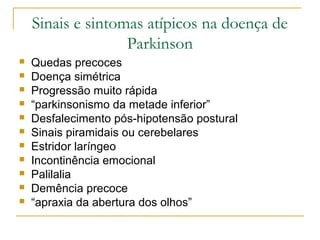 Sinais e sintomas atípicos na doença de 
Parkinson 
 Quedas precoces 
 Doença simétrica 
 Progressão muito rápida 
 “parkinsonismo da metade inferior” 
 Desfalecimento pós-hipotensão postural 
 Sinais piramidais ou cerebelares 
 Estridor laríngeo 
 Incontinência emocional 
 Palilalia 
 Demência precoce 
 “apraxia da abertura dos olhos” 
 