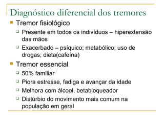 Diagnóstico diferencial dos tremores 
 Tremor fisiológico 
 Presente em todos os indivíduos – hiperextensão 
das mãos 
 Exacerbado – psíquico; metabólico; uso de 
drogas; dieta(cafeína) 
 Tremor essencial 
 50% familiar 
 Piora estresse, fadiga e avançar da idade 
 Melhora com álcool, betabloqueador 
 Distúrbio do movimento mais comum na 
população em geral 
 