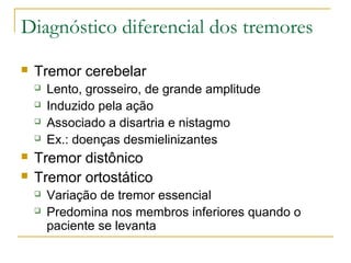 Diagnóstico diferencial dos tremores 
 Tremor cerebelar 
 Lento, grosseiro, de grande amplitude 
 Induzido pela ação 
 Associado a disartria e nistagmo 
 Ex.: doenças desmielinizantes 
 Tremor distônico 
 Tremor ortostático 
 Variação de tremor essencial 
 Predomina nos membros inferiores quando o 
paciente se levanta 
 