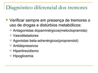 Diagnóstico diferencial dos tremores 
 Verificar sempre em presença de tremores o 
uso de drogas e distúrbios metabólicos: 
 Antagonistas dopaminérgicos(metoclopramida) 
 Vasodilatadores 
 Agonistas beta-adrenérgicos(propranolol) 
 Antidepressivos 
 Hipertireoidismo 
 Hipoglicemia 
 