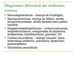 Diagnóstico diferencial das síndromes 
coreicas 
 Neurodegenerativas – doença de Huntington, 
 Neuroacantocitose, doença de Wilson, atrofia 
olivopontocerebelar, atrofia dentato-rubro-palido-luysiana 
 Drogas/metabólicas/tóxicas – anticonvulsivantes, 
antiparkinsonianos, antagonistas de dopamina, 
anfetaminas; hipertireoidismo, gravidez; CO 
 Coréias secundárias – doença vascular, lupus 
eritematoso sistêmico, policitemia, Sydenham, 
paraneoplásica 
 Discinesias paroxísticas 
 