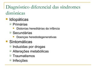 Diagnóstico diferencial das síndromes 
distônicas 
 Idiopáticas 
 Primárias 
 Distonias hereditárias da infância 
 Secundárias 
 Doenças heredodegenerativas 
 Sintomáticas 
 Induzidas por drogas 
 Alterações metabólicas 
 Traumatismos 
 Infecções 
 