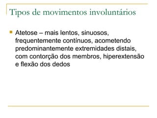 Tipos de movimentos involuntários 
 Atetose – mais lentos, sinuosos, 
frequentemente contínuos, acometendo 
predominantemente extremidades distais, 
com contorção dos membros, hiperextensão 
e flexão dos dedos 
 