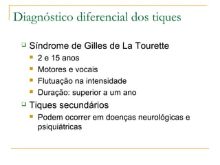 Diagnóstico diferencial dos tiques 
 Síndrome de Gilles de La Tourette 
 2 e 15 anos 
 Motores e vocais 
 Flutuação na intensidade 
 Duração: superior a um ano 
 Tiques secundários 
 Podem ocorrer em doenças neurológicas e 
psiquiátricas 
 