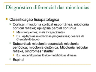 Diagnóstico diferencial das mioclonias 
 Classificação fisiopatológica 
 Cortical: mioclonia cortical espontânea, mioclonia 
cortical reflexa; epilepsia parcial contínua 
 Mais frequentes; mais incapacitantes 
 Ex.: epilepsias mioclônicas progressivas; doença de 
Creutzfeldt-Jacob 
 Subcortical: mioclonia essencial; mioclonia 
periódica; mioclonia distônica. Mioclonia reticular 
reflexa, síndromes “startle” 
 Ex.: encefalopatias tóxico-metabólicas difusas 
 Espinal 
 