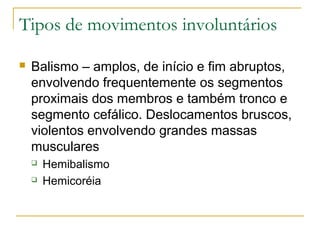 Tipos de movimentos involuntários 
 Balismo – amplos, de início e fim abruptos, 
envolvendo frequentemente os segmentos 
proximais dos membros e também tronco e 
segmento cefálico. Deslocamentos bruscos, 
violentos envolvendo grandes massas 
musculares 
 Hemibalismo 
 Hemicoréia 
 
