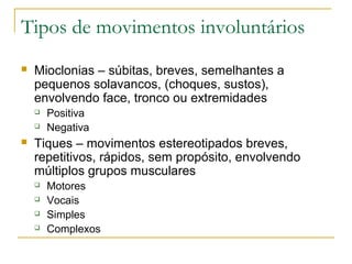 Tipos de movimentos involuntários 
 Mioclonias – súbitas, breves, semelhantes a 
pequenos solavancos, (choques, sustos), 
envolvendo face, tronco ou extremidades 
 Positiva 
 Negativa 
 Tiques – movimentos estereotipados breves, 
repetitivos, rápidos, sem propósito, envolvendo 
múltiplos grupos musculares 
 Motores 
 Vocais 
 Simples 
 Complexos 
 