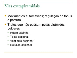 Vias extrapiramidais 
 Movimentos automáticos; regulação do tônus 
e postura 
 Tratos que não passam pelas pirâmides 
bulbares 
 Rubro-espinhal 
 Tecto-espinhal 
 Vestíbulo-espinhal 
 Retículo-espinhal 
 