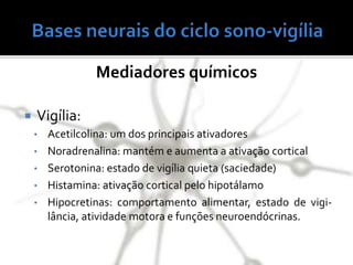 Mediadores químicos
 Vigília:
• Acetilcolina: um dos principais ativadores
• Noradrenalina: mantém e aumenta a ativação cortical
• Serotonina: estado de vigília quieta (saciedade)
• Histamina: ativação cortical pelo hipotálamo
• Hipocretinas: comportamento alimentar, estado de vigi-
lância, atividade motora e funções neuroendócrinas.
 